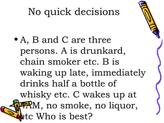 No quick decisions A, B and C are three persons. A is drunkard, chain smoker etc. B is waking up late, immediately drinks half a bottle of whisky etc. C wakes up at 4AM, no smoke, no liquor, etc Who is best? 