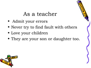As a teacher  Admit your errors Never try to find fault with others Love your children They are your son or daughter too. 