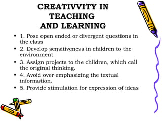CREATIVVITY IN TEACHING  AND LEARNING 1. Pose open ended or divergent questions in the class 2. Develop sensitiveness in children to the environment 3. Assign projects to the children, which call the original thinking. 4. Avoid over emphasizing the textual information. 5. Provide stimulation for expression of ideas 