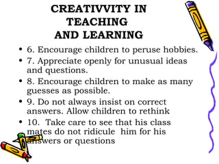 CREATIVVITY IN TEACHING  AND LEARNING 6. Encourage children to peruse hobbies. 7. Appreciate openly for unusual ideas and questions. 8. Encourage children to make as many guesses as possible. 9. Do not always insist on correct answers. Allow children to rethink 10.  Take care to see that his class mates do not ridicule  him for his answers or questions  