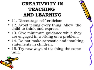 CREATIVVITY IN TEACHING  AND LEARNING 11. Discourage self-criticism. 12. Avoid telling every thing. Allow  the child to think and express.  13. Give minimum guidance while they are engaged in working on a problem.  14. Do not make sarcastic and insulting statements in children.  15. Try new ways of teaching the same unit. 