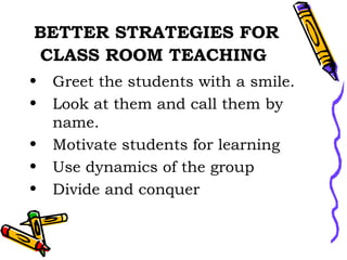 BETTER STRATEGIES FOR CLASS ROOM TEACHING   Greet the students with a smile. Look at them and call them by name. Motivate students for learning Use dynamics of the group Divide and conquer 