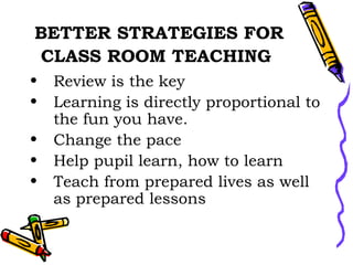 BETTER STRATEGIES FOR CLASS ROOM TEACHING   Review is the key Learning is directly proportional to the fun you have. Change the pace Help pupil learn, how to learn Teach from prepared lives as well as prepared lessons  