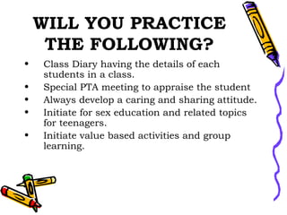 WILL YOU PRACTICE THE FOLLOWING? Class Diary having the details of each students in a class. Special PTA meeting to appraise the student Always develop a caring and sharing attitude. Initiate for sex education and related topics for teenagers. Initiate value based activities and group learning. 