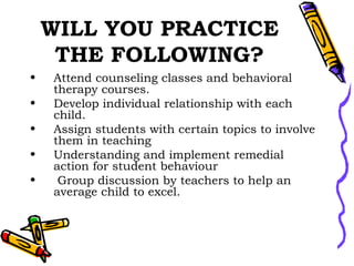 WILL YOU PRACTICE THE FOLLOWING? Attend counseling classes and behavioral therapy courses. Develop individual relationship with each child. Assign students with certain topics to involve them in teaching Understanding and implement remedial action for student behaviour Group discussion by teachers to help an average child to excel.  