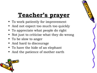 Teacher’s prayer To work patiently for improvement And not expect too much too quickly To appreciate what people do right Not just to criticise what they do wrong  To be slow to anger And hard to discourage To have the hide of an elephant And the patience of mother earth 