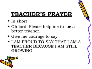 TEACHER’S PRAYER In short  Oh lord! Please help me to  be a better teacher. Give me courage to say  I AM PROUD TO SAY THAT I AM A TEACHER BECAUSE I AM STILL GROWING 