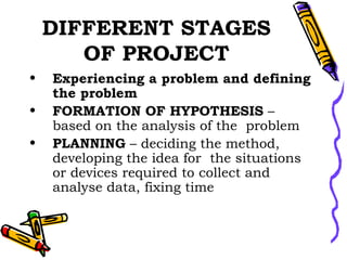 DIFFERENT STAGES OF PROJECT Experiencing a problem and defining the problem FORMATION OF HYPOTHESIS  – based on the analysis of the  problem PLANNING  – deciding the method, developing the idea for  the situations or devices required to collect and analyse data, fixing time 