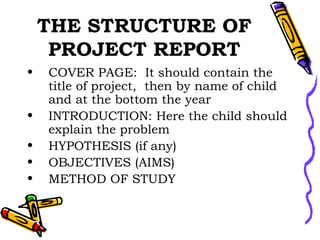 THE STRUCTURE OF PROJECT REPORT COVER PAGE:  It should contain the title of project,  then by name of child and at the bottom the year  INTRODUCTION: Here the child should explain the problem HYPOTHESIS (if any) OBJECTIVES (AIMS) METHOD OF STUDY 