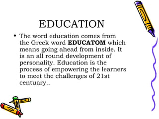 EDUCATION The word education comes from the Greek word  EDUCATOM  which means going ahead from inside. It is an all round development of personality. Education is the process of empowering the learners to meet the challenges of 21st centuary.. 