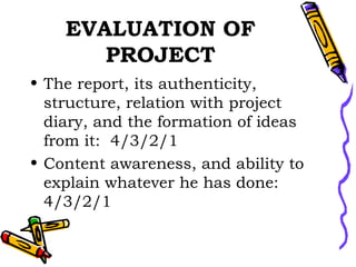 EVALUATION OF PROJECT The report, its authenticity, structure, relation with project diary, and the formation of ideas from it:  4/3/2/1 Content awareness, and ability to explain whatever he has done:  4/3/2/1 