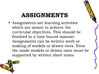 ASSIGNMENTS Assignments are learning activities which are meant to achieve the curricular objectives. This should be finished in a time bound manner. Assignments can be written work or making of models or drawn ones. Even the made models or drawn ones must be supported by written short notes 