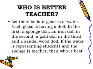 WHO IS BETTER TEACHER? Let there be four glasses of water. Each glass is having a doll. In the first, a sponge doll, an iron doll in the second, a gold doll in the third and a sandal wood doll. If the water is representing students and the sponge is teacher, then who is best  