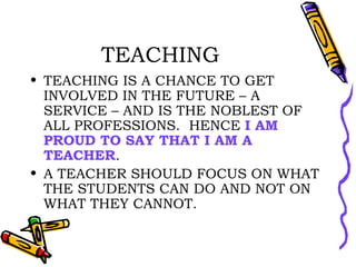 TEACHING TEACHING IS A CHANCE TO GET INVOLVED IN THE FUTURE – A SERVICE – AND IS THE NOBLEST OF ALL PROFESSIONS.  HENCE  I AM PROUD TO SAY THAT I AM A TEACHER . A TEACHER SHOULD FOCUS ON WHAT THE STUDENTS CAN DO AND NOT ON WHAT THEY CANNOT. 