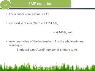 • Form factor =r.m.s value =1.11
• r.m.s value of e.m.f/turn = 1.11*4 f Øm
= 4.44f Øm volt
• now r.m.s value of the induced e.m.f in the whole primary
winding.=
( induced e.m.f/turn)*number of primary turns
EMF equation2.3
MZCET/ECE/III Sem/EE6352- Unit 2 10
 