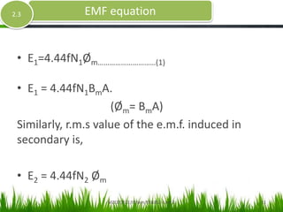 • E1=4.44fN1Øm…………………………(1)
• E1 = 4.44fN1BmA.
(Øm= BmA)
Similarly, r.m.s value of the e.m.f. induced in
secondary is,
• E2 = 4.44fN2 Øm
EMF equation2.3
MZCET/ECE/III Sem/EE6352- Unit 2 11
 
