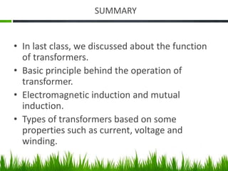 SUMMARY
• In last class, we discussed about the function
of transformers.
• Basic principle behind the operation of
transformer.
• Electromagnetic induction and mutual
induction.
• Types of transformers based on some
properties such as current, voltage and
winding.
 