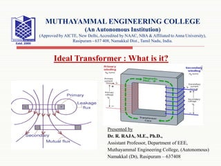 Presented by
Dr. R. RAJA, M.E., Ph.D.,
Assistant Professor, Department of EEE,
Muthayammal Engineering College, (Autonomous)
Namakkal (Dt), Rasipuram – 637408
MUTHAYAMMAL ENGINEERING COLLEGE
(An Autonomous Institution)
(Approved by AICTE, New Delhi, Accredited by NAAC, NBA & Affiliated to Anna University),
Rasipuram - 637 408, Namakkal Dist., Tamil Nadu, India.
Ideal Transformer : What is it?
 