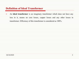 Definition of Ideal Transformer
 An ideal transformer is an imaginary transformer which does not have any
loss in it, means no core losses, copper losses and any other losses in
transformer. Efficiency of this transformer is considered as 100%.
10/10/2020 2
 