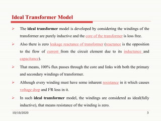 Ideal Transformer Model
 The ideal transformer model is developed by considering the windings of the
transformer are purely inductive and the core of the transformer is loss free.
 Also there is zero leakage reactance of transformer (reactance is the opposition
to the flow of current from the circuit element due to its inductance and
capacitance).
 That means, 100% flux passes through the core and links with both the primary
and secondary windings of transformer.
 Although every winding must have some inharent resistance in it which causes
voltage drop and I2R loss in it.
 In such ideal transformer model, the windings are considered as ideal(fully
inductive), that means resistance of the winding is zero.
10/10/2020 3
 