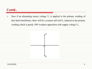  Now if an alternating source voltage V1 is applied in the primary winding of
that ideal transformer, there will be a counter self emf E1 induced in the primary
winding which is purely 180o in phase opposition with supply voltage V1.
10/10/2020 4
Contd..
 