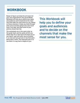 WorkBook
 Ready to figure out what this all means for
 your own organization? This Social Media
 Workbook will help you to define your goals
 and audiences and to brainstorm the chan-
                                                    This Workbook will
 nels that make the most sense for you. Based
 on those channels, it helps you think through
                                                    help you to define your
 what you’re actually going to do, how much
 time it will take, and what some of your           goals and audiences
 policies should look like.
 The worksheets are in the same order as
                                                    and to decide on the
 the guide itself, and the guide will tell you
 where they fit in. Feel free to fill them out as   channels that make the
 you read it, wait until after you’ve finished
 it, or even pull out just one or two that seem     most sense for you.
 particularly useful. The important part is to
 use them in a way that is helpful to you.




PAGE   45   The Nonprofit Social Media Decision Guide • July 2010
 