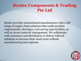 Bentec Components & Trading
Pte Ltd
Bentec provides international manufacturers with a full
range of supply chain solutions that tackle product
requirements, shortages, cost-saving opportunities, as
well as excess material management. We collaborate
with customers and distributors to deliver tailored
solutions to increase their stock turns without
manufacturing interruptions
 