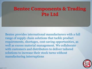 Bentec provides international manufacturers with a full
range of supply chain solutions that tackle product
requirements, shortages, cost-saving opportunities, as
well as excess material management. We collaborate
with customers and distributors to deliver tailored
solutions to increase their stock turns without
manufacturing interruptions
 