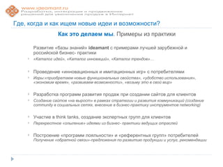 Где, когда и как ищем новые идеи и возможности?
                   Как это делаем мы. Примеры из практики

        Развитие «базы знаний» ideamant с примерами лучшей зарубежной и
        российской бизнес- практики
       «Каталог идей», «Каталог инноваций», «Каталог трендов»…


       Проведение «инновационных и имитационных игр» с потребителями
       Игры:«приобретаем новые функциональных свойства», «удобство использования»,
        «экономим время», «развиваем возможности», «возьму это в свой мир»

       Разработка программ развития продаж при создании сайтов для клиентов
       Создание сайтов «на вырост» в рамках стратегии и развития коммуникаций (создание
        community в социальных сетях, внесение в бизнес-практику инструментов networking)

       Участие в think tanks, создание экспертных групп для клиентов
       Перекрестное «опыление» идеями из бизнес- практики ведущих отраслей

       Построение «программ лояльности» и «референтных групп» потребителей
        Получение «обратной связи»-предложения по развитию продукции и услуг, рекомендации
 