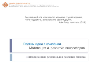 Мотивацией для креативного человека служит желание
 чего-то достичь, а не желание обойти других.
                                 Айн Рэнд, писатель (США)




Растим идеи в компании.
   Мотивация и развитие инноваторов

 Инновационные решения для развития бизнеса
 