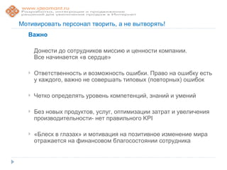 Мотивировать персонал творить, а не вытворять!
  Важно

      Донести до сотрудников миссию и ценности компании.
      Все начинается «в сердце»

     Ответственность и возможность ошибки. Право на ошибку есть
      у каждого, важно не совершать типовых (повторных) ошибок

     Четко определять уровень компетенций, знаний и умений

     Без новых продуктов, услуг, оптимизации затрат и увеличения
      производительности- нет правильного KPI

     «Блеск в глазах» и мотивация на позитивное изменение мира
      отражается на финансовом благосостоянии сотрудника
 
