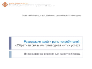 Идеи - бесплатно, а вот умение их реализовывать - бесценно




     Реализация идей и роль потребителей.
«Обратная связь»=«путеводная нить» успеха

     Инновационные решения для развития бизнеса
 