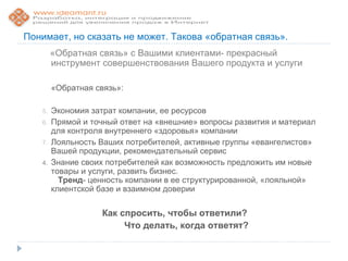 Понимает, но сказать не может. Такова «обратная связь».
        «Обратная связь» с Вашими клиентами- прекрасный
        инструмент совершенствования Вашего продукта и услуги

        «Обратная связь»:

   5.   Экономия затрат компании, ее ресурсов
   6.   Прямой и точный ответ на «внешние» вопросы развития и материал
        для контроля внутреннего «здоровья» компании
   7.   Лояльность Ваших потребителей, активные группы «евангелистов»
        Вашей продукции, рекомендательный сервис
   4.   Знание своих потребителей как возможность предложить им новые
        товары и услуги, развить бизнес.
          Тренд- ценность компании в ее структурированной, «лояльной»
        клиентской базе и взаимном доверии

                    Как спросить, чтобы ответили?
                         Что делать, когда ответят?
 