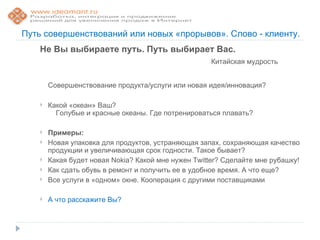 Путь совершенствований или новых «прорывов». Слово - клиенту.
    Не Вы выбираете путь. Путь выбирает Вас.
                                                      Китайская мудрость


        Совершенствование продукта/услуги или новая идея/инновация?

       Какой «океан» Ваш?
          Голубые и красные океаны. Где потренироваться плавать?

       Примеры:
       Новая упаковка для продуктов, устраняющая запах, сохраняющая качество
        продукции и увеличивающая срок годности. Такое бывает?
       Какая будет новая Nokia? Какой мне нужен Twitter? Сделайте мне рубашку!
       Как сдать обувь в ремонт и получить ее в удобное время. А что еще?
       Все услуги в «одном» окне. Кооперация с другими поставщиками

       А что расскажите Вы?
 