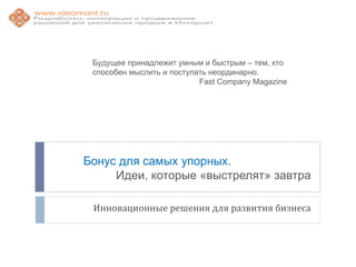 Будущее принадлежит умным и быстрым – тем, кто
 способен мыслить и поступать неординарно.
                           Fast Company Magazine




Бонус для самых упорных.
     Идеи, которые «выстрелят» завтра

 Инновационные решения для развития бизнеса
 