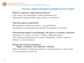 Что мы с Вами обсудим и узнаем за эти 2 часа?
    Найти и сделать идеи реальностью
   Где, когда и как ищем идеи и новые возможности?
   Оцениваем перспективную идею. Сразу в «корзину»?

    Растим идеи в компании
    Мотивировать персонал творить, а не вытворять!
    Способность к реализации инноваций. Без скидок на «погоны»

    Реализация идей и инноваций. На пути в «голову» клиента
    Понимает, но сказать не может. Такова «обратная связь»
    Путь совершенствований или новых «прорывов». Слово - клиенту
    Войдите с ним в business

    Бонус для самых упорных.
       Идеи, которые «выстрелят» завтра.
    Идеи и инновации. Реальная практика, реальные деньги и ваш успех
    А что еще можно получить?
 