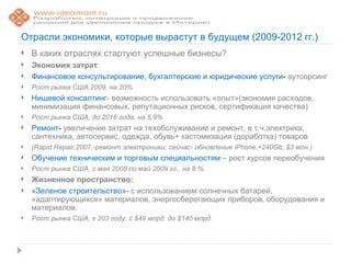 Отрасли экономики, которые вырастут в будущем (2009-2012 гг.)
   В каких отраслях стартуют успешные бизнесы?
   Экономия затрат:
   Финансовое консультирование, бухгалтерские и юридические услуги- аутсорсинг
   Рост рынка США,2009, на 20%
   Нишевой консалтинг- возможность использовать «опыт»(экономия расходов,
    минимизация финансовых, репутационных рисков, сертификация качества)
   Рост рынка США, до 2016 года, на 5,9%
   Ремонт- увеличение затрат на техобслуживание и ремонт, в т.ч.электрика,
    сантехника, автосервис, одежда, обувь+ кастомизация (доработка) товаров
   (Rapid Repair,2007,-ремонт электроники; сейчас- обновление iPhone,+240Gb, $3 млн.)
   Обучение техническим и торговым специальностям – рост курсов переобучения
   Рост рынка США, с мая 2008 по май 2009 гг., на 8 %.
   Жизненное пространство:
   «Зеленое строительство»- с использованием солнечных батарей,
    «адаптирующихся» материалов, энергосберегающих приборов, оборудования и
    материалов.
   Рост рынка США, к 203 году, с $49 млрд. до $140 млрд.
 