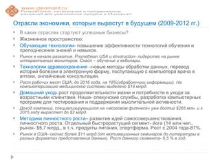 Отрасли экономики, которые вырастут в будущем (2009-2012 гг.)
   В каких отраслях стартуют успешные бизнесы?
   Жизненное пространство:
   Обучающие технологии- повышение эффективности технологий обучения и
    преподнесения знаний и навыков.
   Рынок в начале развития. Promethean USA и eInstruction- лидерство на рынке
    интерактивных мониторов. Скайп – обучение и вебинары.
   Технологии здравоохранения –новые методы обработки данных, перевод
    историй болезни в электронную форму, поступающую с компьютера врача в
    аптеки, онлайновые консультации.
   Рост рабочих мест США, до 2016 года, на 18%(обработчики информации). На
    компьютеризацию медицинской системы выделено $19 млрд.
   Домашний уход- рост продолжительности жизни и потребности в уходе за
    возрастными клиентами. Ниши- опекунские службы, разработка компьютерных
    программ для тестирования и поддержания мыслительной активности.
   Доход компаний, специализирующихся на «мозговом фитнесе» уже достиг $265 млн. и к
    2015 году вырастет до $2 млрд.
   Методики личностного роста– развитие идей самосовершенствования,
    личностного роста. Отдельный быстрорастущий сегмент- йога (14 млн.чел.,
    рынок- $5,7 млрд., в т.ч. продукты питания, спортформа. Рост с 2004 года-87%.
   Рынок в США- сейчас более $11 млрд.(от мотивационных семинаров до литературы в
    разных форматах представления данных). Рост данного сегмента- 6,5 % в год.
 