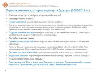 Отрасли экономики, которые вырастут в будущем (2009-2012 гг.)
   В каких отраслях стартуют успешные бизнесы?
   Государственный заказ:
   Новая энергетика- возобновляемые источники энергии
   Компании энергосектора не только специализируются на добыче и транспортировке природных
    носителей, но и на системах экономии энерго-и отопительных затрат. Созданные в США
    фонды развития энергетики владеют $43 млрд. для инвестиций.
   Государственные подряды-в инфраструктуру, развитие общественного транспорта,
    широкополосный доступ Интернет, очистка воды.
   Потребительские траты:
   Производство сладостей- используется как сладкий «антидепрессант», маленькая
    «роскошь»
   Рост, по данным Национальной ассоциации кондитеров (США), с 04.08. по 04.09.-3,7%. Рост
    розничных продаж Choco-Logo (Нью-Йорк) в 2008 г.-30%.Активно появляются новые марки.
   Оптовая торговля алкоголем – увеличение продаж алкоголя и его «заменителей»
   Индустрия красоты- парфюмерно-косметический сектор, эффект «губной помады».
   Новые потребительские тренды:
   Приложения для iPhone и других мобильных телефонов, Программное обеспечение
    как услуга, Приложения для социальных сетей, Заведения fast casual
 
