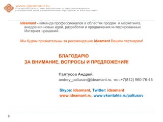 ideamant - команда профессионалов в областях продаж и маркетинга,
  внедрения новых идей, разработки и продвижения интегрированных
  Интернет –решений.

Мы будем признательны за рекомендацию ideamant Вашим партнерам!



             БЛАГОДАРЮ
  ЗА ВНИМАНИЕ, ВОПРОСЫ И ПРЕДЛОЖЕНИЯ!

                    Палтусов Андрей,
                    andrey_paltusov@ideamant.ru, тел.+7(812) 960-76-45

                     Skype: ideamant, Twitter: ideamant
                     www.ideamant.ru, www.vkontakte.ru/paltusov
 