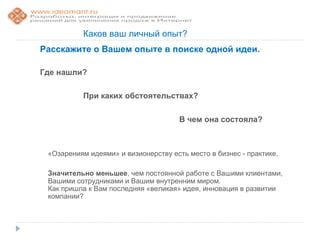 Каков ваш личный опыт?
Расскажите о Вашем опыте в поиске одной идеи.

Где нашли?

          При каких обстоятельствах?

                                      В чем она состояла?



 «Озарениям идеями» и визионерству есть место в бизнес - практике.

 Значительно меньшее, чем постоянной работе с Вашими клиентами,
 Вашими сотрудниками и Вашим внутренним миром.
 Как пришла к Вам последняя «великая» идея, инновация в развитии
 компании?
 