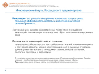 Инновационный путь. Когда дорога предначертана.

Инновации- это успешно внедренное новшество, которое резко
  повышает эффективность системы и имеет экономическую
  целесообразность

«Затачивание» бизнеса на постоянный поиск идей и внедрение
  инноваций- это потенция на лидерство, образ мышления и внутренняя
  вера

Возможность инноваций зависит также от:
  платежеспособного спроса, востребованности идей, жизненного цикла
  и состояния отрасли, уровня конкуренции в ней и смежных отраслях,
  уровня развития высшего менеджмента и персонала компании,
  доступа к ресурсам и экспертизе

  В «старых» отраслях часто инновации ограничены. Решения сосредоточены в дизайне
  упаковки , предоставлении дополнительных услуг, новых каналах сбыта.
  Примеры: пиво, вино, специи, часть секторов безалкогольных напитков.
 