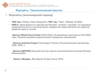 Форсайты. Технологический прогноз
   Форсайты (визионерский подход)

       1962 год, А.Кларк,«Черты будущего»,1967 год, Г.Канн, Э.Венер,«В 2000»
       2000-е- смена фокуса на «футуро-прогматизм»: интерес к человеку, его здоровью,
        продолжительности и качеству жизни, комфортной среде обитания как ориентир
        развития науки и техники

         Прогноз World Future Center (WFS,США), 20 важнейших прогнозов на 2010-2050
        годы. Решение вопросов энергетических и ресурсных ограничений

         Прогноз techCast Project Technology’s Promise (Технологические перспективы,
        США, 2006 г.)

         Прогноз NIPSTER (Научный институт научно-технологической политики Японии)
        (Япония,2005)

         Проект «Венера», Жак Фреско (Project Venus,1975)
 