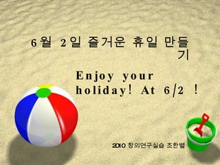 6 월  2 일 즐거운 휴일 만들기 2010  창의연구실습 조한별 Enjoy your holiday! At 6/2 ! 