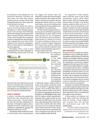 by Starbucks is truly shaping the way            can suggest new product ideas and                    In conjunction to Idea markets,
forward for Starbucks. Customers can             collectively evaluate those ideas through a      banks would also want to look at Idea
share ideas, view other ideas, discuss           market mechanism. Idea markets use idea          management systems which allows
on them and vote on them, all the while          stocks to represent new product ideas, let       them to collect, track, and manage ideas.
letting Starbucks know what is important         participants trade the stocks on a virtual       Selected ideas are taken in for further
to the Starbucks customer.                       market place, and use the resulting stock        analysis, implementation and more. It
    l Closer home Infosys has taken a            prices as indicators for the possible success    also allows those participating in the
leaf out of crowd sourcing concepts and          of the different new product ideas.              project to volunteer to work on particular
embarked on a Talent Strategy program                The Idea markets implementation is a         projects and vote on which ideas should be
based on this principle. Faced with high         six-step process starting from generation        considered for investment and developed
attrition the company is drawing up its 2015     of ideas based on an open-ended or closed        to the proof-of-concept phase. An idea
talent strategy through crowdsourcing            ended question by the management                 markets implementation along with an
of ideas from amongst all its employees          team. The questions can be as specific as        idea management system forms the ideal
and then evaluating these ideas through a        improvements on a feature of a service,          combination for the innovation program
team comprised of a cross section of 100         or as open as invitation on ideas on a new       in a bank to analyze the potential benefits
employees from within the organization.          product, or product category. Dattaram’s         of all incoming ideas and insights, product
This is in stark contrast to the traditional     TAT improvement project would have               management, strategic planning, sales,
top down approach.                               been an idea which he could have listed          and processes improvements, and others.
    l Funding Circle, a peer to peer             (without requiring Prabhu’s approval) on
lending platform is another application of       the idea market at his bank.                     wHy BotHer?
crowdsourcing, wherein users of the site             All collected ideas are evaluated by         Enough said, but why should any organiza-
                                                                             the employees.       tion bother to setup a collaborative interac-
                                                                             Employees            tion platform within its intranet? Truth being
                                                                             in the SME           told, there are benefits for both the company
                                                                             department           and the employees from such a platform. For
                                                                             would have           the organization, constructive employee
                                                                             been interested      engagement through a game-like environ-
                                                                             to evaluate          ment for fostering participation, strength-
                                                                             Dattaram’s           ened intrapreneurial culture, a feedback
                                                                             idea. The basic      and employee pulse detection channel and
                                                                             principle behind     identification of opinion makers are some
                                                                             using the market     key benefits. However, the key benefit is to
                                                                             mechanism for        be able to ask its employees key questions
                                                                             idea generation      and solicit ideas and answers from them.
                                                                             is to exploit the    The benefit of engaging with the external
                                                                             powerofmarkets       customer community is well known, and
determine the most viable borrowers and          to efficiently evaluate a large number of        we do not need to go into that here.
the rate at which the users would provide        stocks, as the market mechanism stands               Employees too reap benefits by getting
credit to them. The delinquencies on such        out for its ability to aggregate dispersed       reward and recognition opportunities, and
P2P platforms have generally been much           opinions. There would be other ideas as          greater job satisfaction through a say in the
lower than those for traditional banks.          well which would be traded. At the end of        decision making process of the company.
                                                 the period, the aggregating mechanism of         More Dattaram’s will be unearthed and
How It works?                                    the platform would highlight the idea stocks     the Prabhu’s made redundant.
A perfect crowdsourcing application              with the highest market capitalization.              If Idea markets are deployed well
should have four characteristics that            Dattaram’s idea would now float up to be         large banks could start enjoying the
ensure a success story – diversity of opin-      noticed by the SME Head who can then             fruits of owning a large employee
ion about the said idea, independence in         start a pilot implementation of the idea in      and customer base and increase
formation of thoughts & opinion, decen-          earnest. There could be other ideas which        the per formance gap with the
tralization of sources of information, and       may not be as easy to implement and may          smaller banks.
a platform to quantitatively aggregate the       require further resources in terms of time               The author is senior manager, Business
information held by the crowd.                   and money which can be sanctioned by the         Advisory Services, Ernst & Young. These are his
    The objective of idea markets is to create   senior management who play the role of             personal views. He can be contacted on raja.
a virtual market where all participants          venture capitalists within the bank.                                         debnath@in.ey.com

                                                                                                 Banking Frontiers      December 2011         41
 