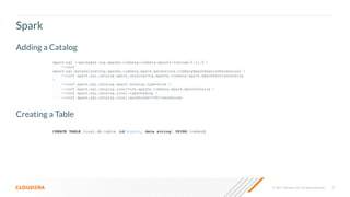 9
© 2021 Cloudera, Inc. All rights reserved.
Spark
spark-sql --packages org.apache.iceberg:iceberg-spark3-runtime:0.11.0 
--conf
spark.sql.extensions=org.apache.iceberg.spark.extensions.IcebergSparkSessionExtensions 
--conf spark.sql.catalog.spark_catalog=org.apache.iceberg.spark.SparkSessionCatalog

--conf spark.sql.catalog.spark_catalog.type=hive 
--conf spark.sql.catalog.local=org.apache.iceberg.spark.SparkCatalog 
--conf spark.sql.catalog.local.type=hadoop 
--conf spark.sql.catalog.local.warehouse=$PWD/warehouse
Adding a Catalog
Creating a Table
CREATE TABLE local.db.table (id bigint, data string) USING iceberg
 