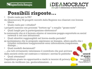Possibili risposte…
• Quale ruolo per la PA?
da ideamocracy 62 progetti raccolti dalla Regione ma rilasciati con licenza
    libera
• Quale ruolo per i cittadini?
i progetti nascono con processi “bottom-up” o meglio “grass-roots”
• Quali luoghi per la partecipazione elettronica?
la community che si è formata attorno al concorso poggia soprattutto su social
    network e reti non istituzionali
• Quali obiettivi raggiungibili nel breve-medio periodo?
se ipotizizziamo che le proposte esprimano un bisogno, allora quello che i
    cittadini richiedono maggiormente sono informazione,trasparenza,
    dialogo…
• Quali modelli decisionali?
….ma tutti ovviamente valorizzano il contributo che può arrivare
dalla società civile nel costruire e valutare i servizi/le politiche
• Quali attenzioni?
l’equilibrio giusto tra opportunità e rischi in termini di privacy è
ancora da verificare (es. geolocalizzazioni…)
 