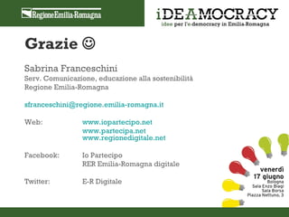 Grazie 
Sabrina Franceschini
Serv. Comunicazione, educazione alla sostenibilità
Regione Emilia-Romagna

sfranceschini@regione.emilia-romagna.it

Web:             www.iopartecipo.net
                 www.partecipa.net
                 www.regionedigitale.net

Facebook:        Io Partecipo
                 RER Emilia-Romagna digitale

Twitter:         E-R Digitale
 