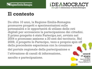 Il contesto
Da oltre 10 anni, la Regione Emilia-Romagna
promuove progetti e sperimentazioni sulle
potenzialità e le opportunità di utilizzo delle reti
digitali per accrescere la partecipazione dei cittadini.
Il primo progetto è stato Partecipa.net, avviato nel
2004 e promosso assieme a 20 enti del territorio. Nel
2009, il progetto Io Partecipo, vero e proprio spin off
della precedente esperienza con la creazione
del portale regionale della partecipazione e
l’attivazione di canali di informazione,
ascolto e partecipazione.
 