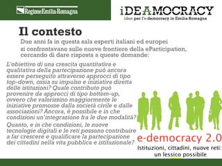 Il contesto
     Due anni fa in questa sala esperti italiani ed europei
     si confrontavano sulle nuove frontiere della eParticipation,
     cercando di dare risposta a queste domande:
L’obiettivo di una crescita quantitativa e
qualitativa della partecipazione può ancora
essere perseguito attraverso approcci di tipo
top-down, ossia su impulso e iniziativa diretta
delle istituzioni? Quale contributo può
provenire da approcci di tipo bottom-up,
ovvero che valorizzino maggiormente le
iniziative promosse dalla società civile e dalle
associazioni? Ancora, è possibile e in che
condizioni un’integrazione fra le due modalità?
Quanto, e in che condizioni, le nuove
tecnologie digitali e le reti possono contribuire
a far crescere e qualificare la partecipazione
dei cittadini nella vita pubblica e istituzionale?
 